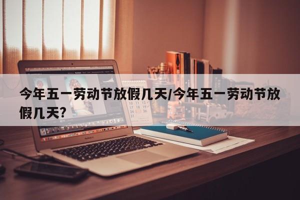 今年五一劳动节放假几天/今年五一劳动节放假几天?