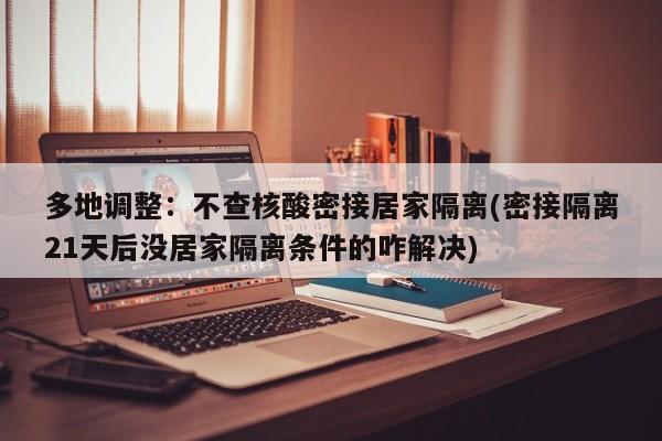 多地调整：不查核酸密接居家隔离(密接隔离21天后没居家隔离条件的咋解决)