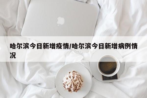 哈尔滨今日新增疫情/哈尔滨今日新增病例情况