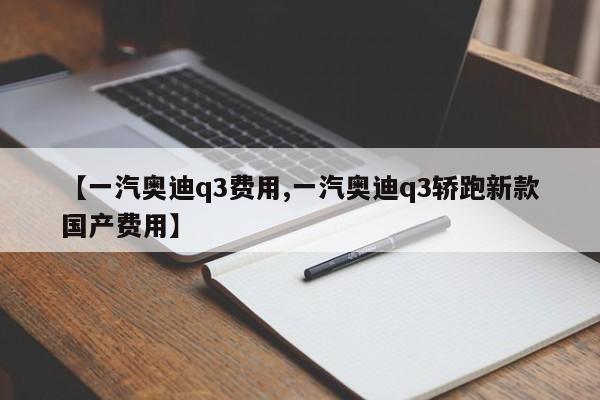 【一汽奥迪q3费用,一汽奥迪q3轿跑新款国产费用】