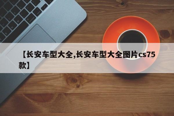 【长安车型大全,长安车型大全图片cs75款】