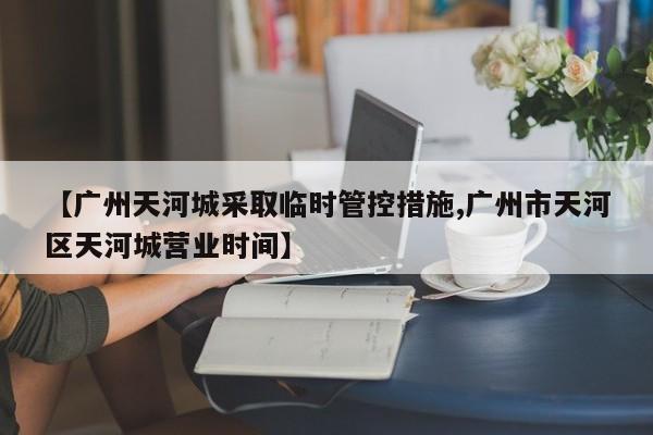 【广州天河城采取临时管控措施,广州市天河区天河城营业时间】