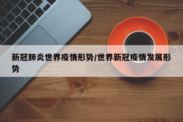 新冠肺炎世界疫情形势/世界新冠疫情发展形势