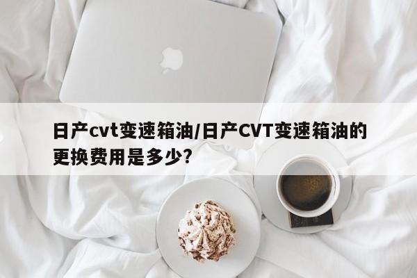 日产cvt变速箱油/日产CVT变速箱油的更换费用是多少?