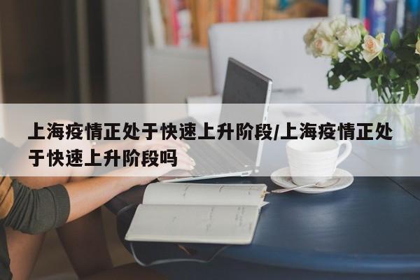 上海疫情正处于快速上升阶段/上海疫情正处于快速上升阶段吗