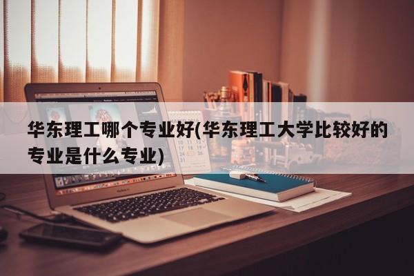 华东理工哪个专业好(华东理工大学比较好的专业是什么专业)