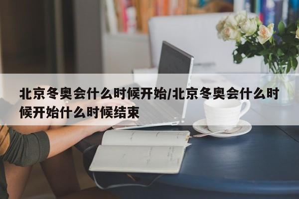 北京冬奥会什么时候开始/北京冬奥会什么时候开始什么时候结束