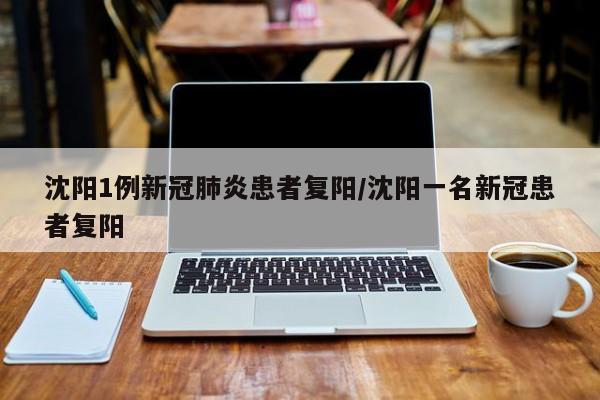 沈阳1例新冠肺炎患者复阳/沈阳一名新冠患者复阳