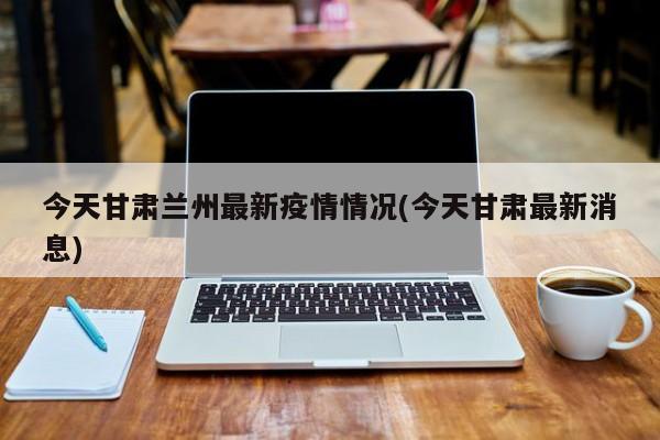 今天甘肃兰州最新疫情情况(今天甘肃最新消息)