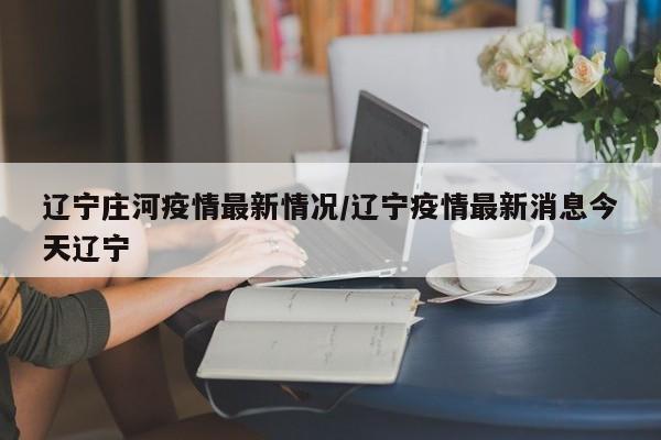 辽宁庄河疫情最新情况/辽宁疫情最新消息今天辽宁