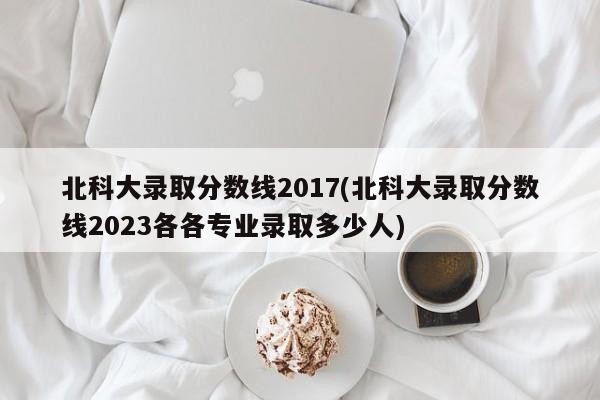 北科大录取分数线2017(北科大录取分数线2023各各专业录取多少人)
