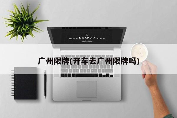 广州限牌(开车去广州限牌吗)