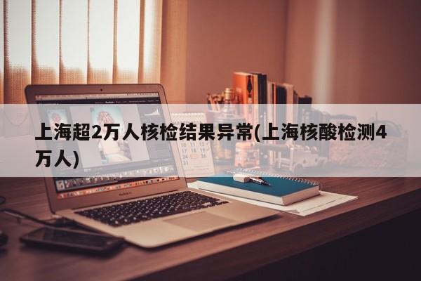 上海超2万人核检结果异常(上海核酸检测4万人)