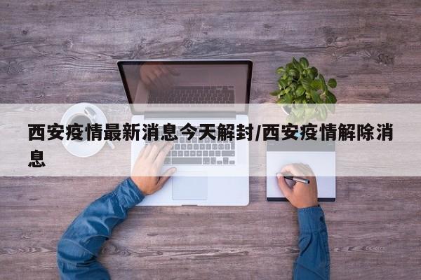 西安疫情最新消息今天解封/西安疫情解除消息