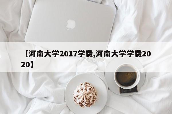 【河南大学2017学费,河南大学学费2020】
