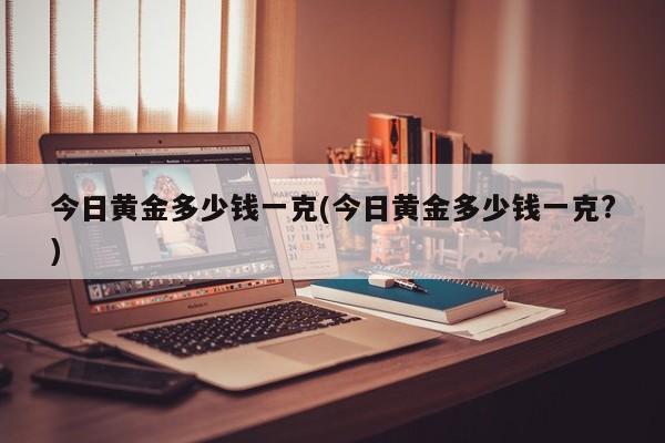 今日黄金多少钱一克(今日黄金多少钱一克?)