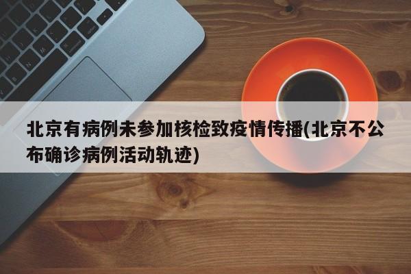 北京有病例未参加核检致疫情传播(北京不公布确诊病例活动轨迹)