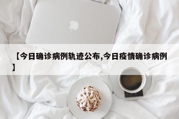 【今日确诊病例轨迹公布,今日疫情确诊病例】