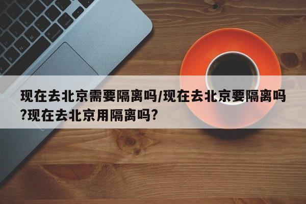 现在去北京需要隔离吗/现在去北京要隔离吗?现在去北京用隔离吗?