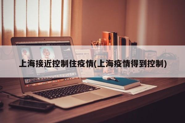 上海接近控制住疫情(上海疫情得到控制)