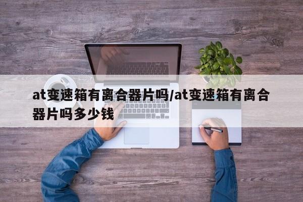 at变速箱有离合器片吗/at变速箱有离合器片吗多少钱