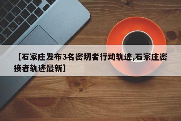【石家庄发布3名密切者行动轨迹,石家庄密接者轨迹最新】