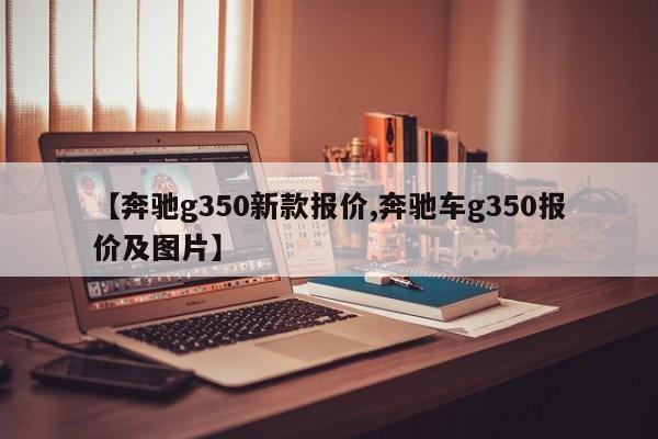 【奔驰g350新款报价,奔驰车g350报价及图片】
