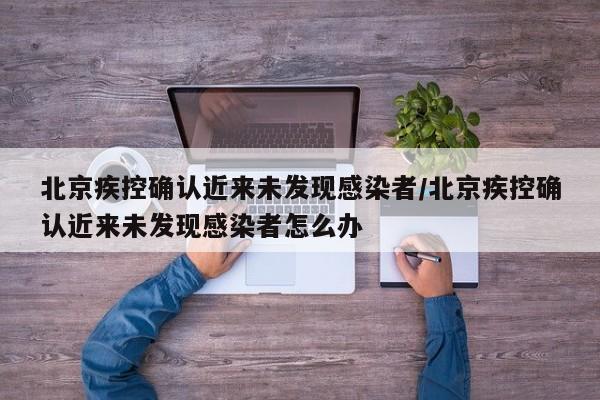 北京疾控确认近来未发现感染者/北京疾控确认近来未发现感染者怎么办