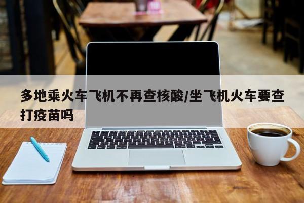 多地乘火车飞机不再查核酸/坐飞机火车要查打疫苗吗