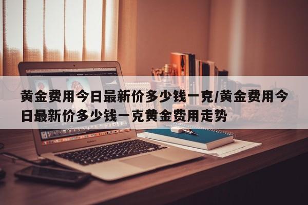 黄金费用今日最新价多少钱一克/黄金费用今日最新价多少钱一克黄金费用走势