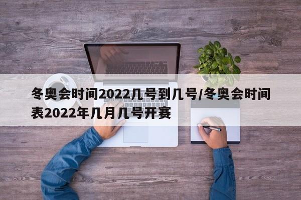 冬奥会时间2022几号到几号/冬奥会时间表2022年几月几号开赛