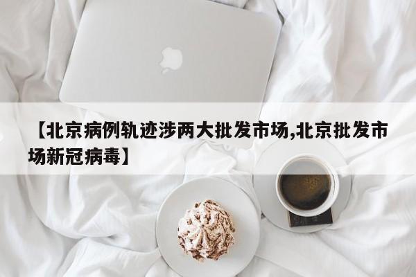 【北京病例轨迹涉两大批发市场,北京批发市场新冠病毒】