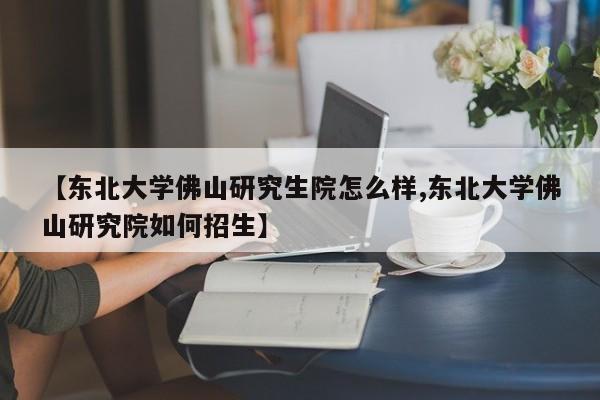 【东北大学佛山研究生院怎么样,东北大学佛山研究院如何招生】