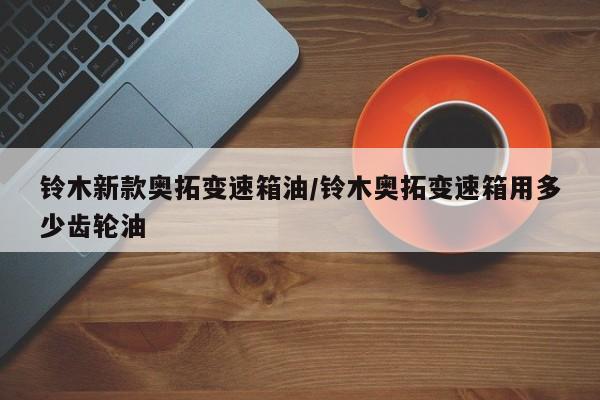 铃木新款奥拓变速箱油/铃木奥拓变速箱用多少齿轮油
