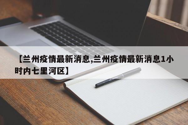 【兰州疫情最新消息,兰州疫情最新消息1小时内七里河区】