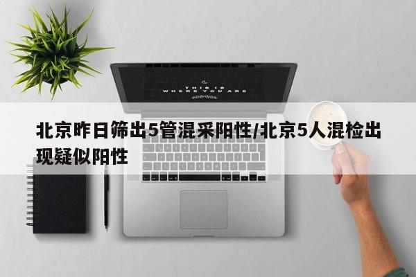 北京昨日筛出5管混采阳性/北京5人混检出现疑似阳性