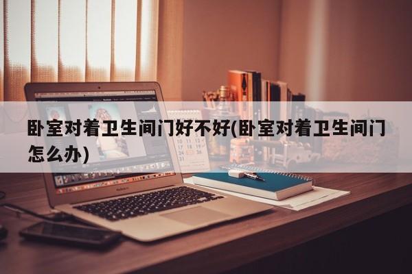 卧室对着卫生间门好不好(卧室对着卫生间门怎么办)