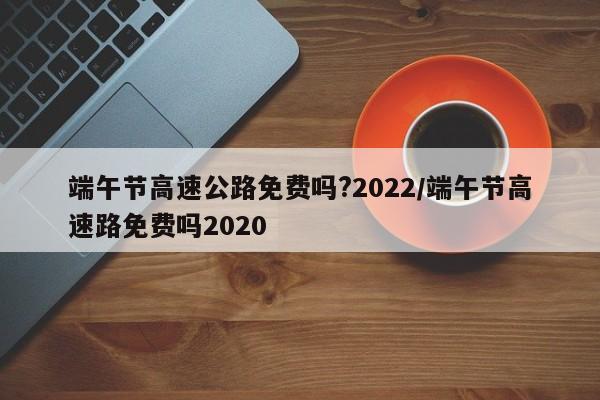 端午节高速公路免费吗?2022/端午节高速路免费吗2020