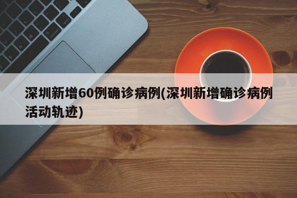 深圳新增60例确诊病例(深圳新增确诊病例活动轨迹)