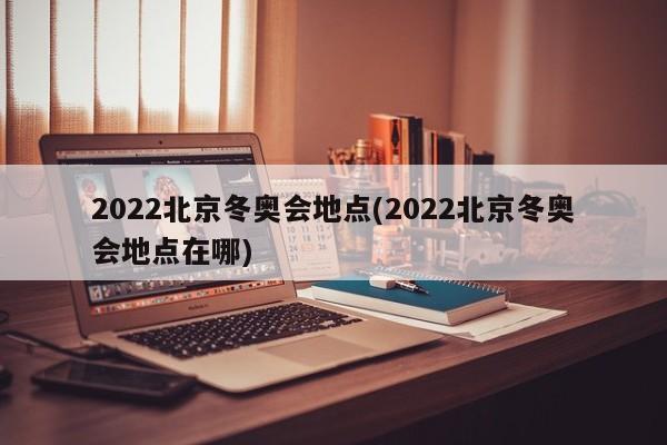 2022北京冬奥会地点(2022北京冬奥会地点在哪)