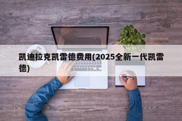 凯迪拉克凯雷德费用(2025全新一代凯雷德)