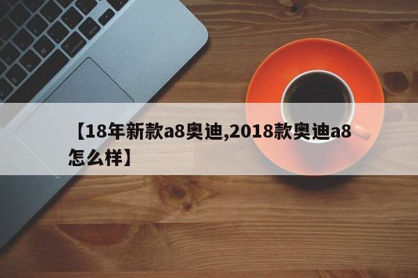 【18年新款a8奥迪,2018款奥迪a8怎么样】