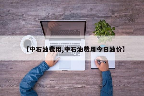 【中石油费用,中石油费用今日油价】