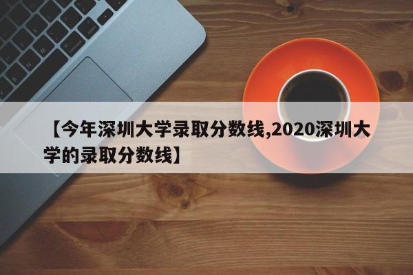 【今年深圳大学录取分数线,2020深圳大学的录取分数线】