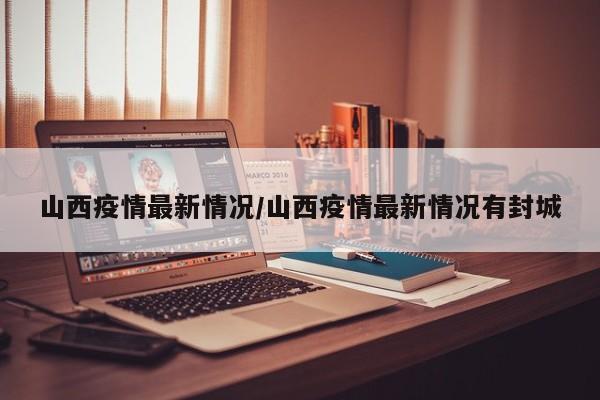 山西疫情最新情况/山西疫情最新情况有封城
