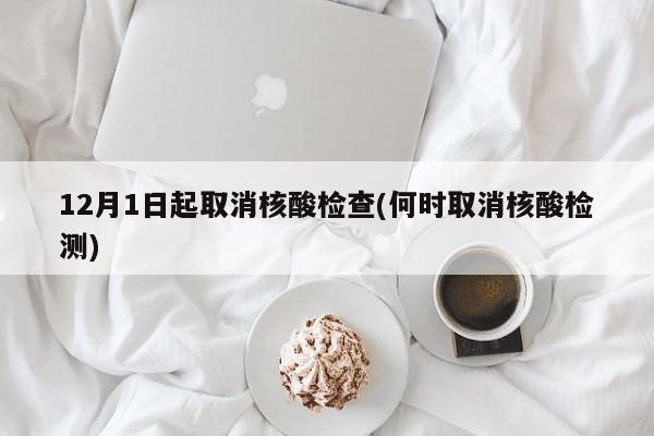 12月1日起取消核酸检查(何时取消核酸检测)