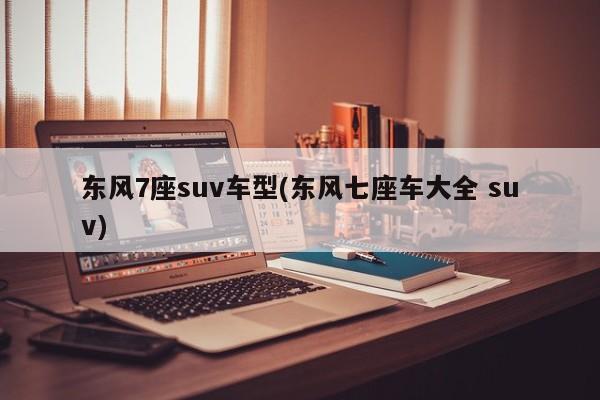 东风7座suv车型(东风七座车大全 suv)