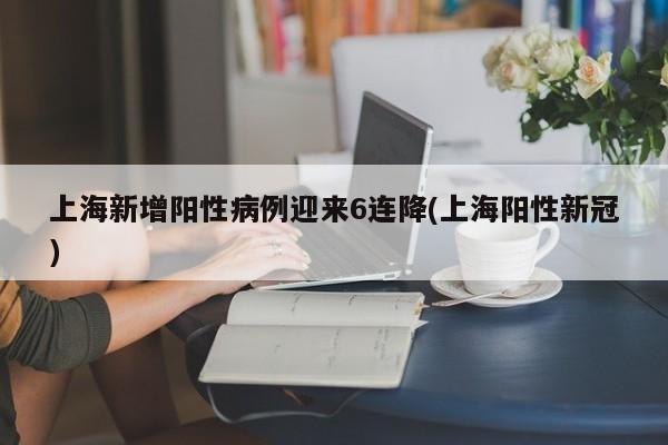 上海新增阳性病例迎来6连降(上海阳性新冠)