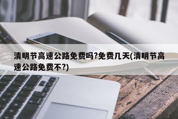 清明节高速公路免费吗?免费几天(清明节高速公路免费不?)
