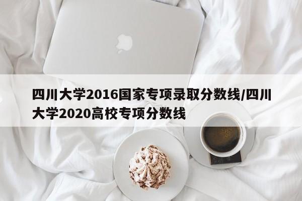 四川大学2016国家专项录取分数线/四川大学2020高校专项分数线